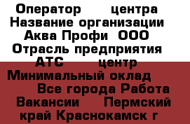 Оператор Call-центра › Название организации ­ Аква Профи, ООО › Отрасль предприятия ­ АТС, call-центр › Минимальный оклад ­ 22 000 - Все города Работа » Вакансии   . Пермский край,Краснокамск г.